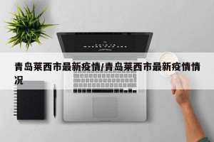 青岛莱西市最新疫情/青岛莱西市最新疫情情况