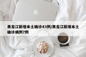 黑龙江新增本土确诊43例/黑龙江新增本土确诊病例7例
