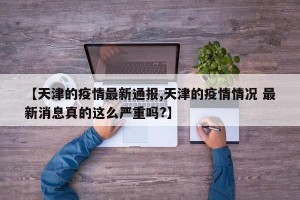【天津的疫情最新通报,天津的疫情情况 最新消息真的这么严重吗?】