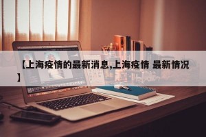 【上海疫情的最新消息,上海疫情 最新情况】