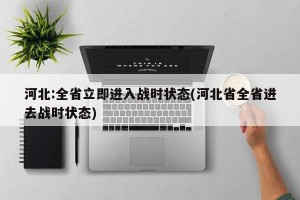河北:全省立即进入战时状态(河北省全省进去战时状态)
