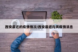 西安最近的疫情情况/西安最近几天疫情消息