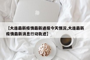 【大连最新疫情最新通报今天情况,大连最新疫情最新消息行动轨迹】