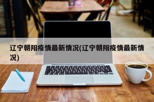 辽宁朝阳疫情最新情况(辽宁朝阳疫情最新情况)