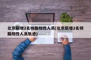 北京新增2名核酸阳性人员(北京新增2名核酸阳性人员轨迹)