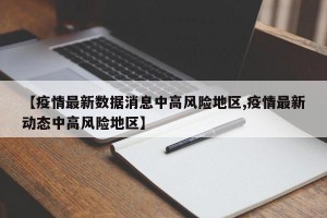 【疫情最新数据消息中高风险地区,疫情最新动态中高风险地区】