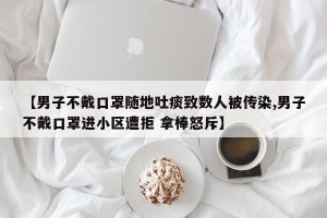 【男子不戴口罩随地吐痰致数人被传染,男子不戴口罩进小区遭拒 拿棒怒斥】