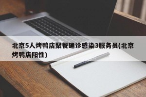 北京5人烤鸭店聚餐确诊感染3服务员(北京烤鸭店阳性)