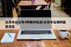 北京丰台公布4例确诊轨迹/北京丰台病例最新消息