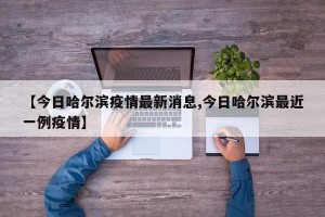 【今日哈尔滨疫情最新消息,今日哈尔滨最近一例疫情】