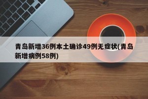青岛新增36例本土确诊49例无症状(青岛新增病例58例)