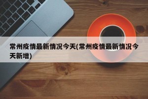 常州疫情最新情况今天(常州疫情最新情况今天新增)