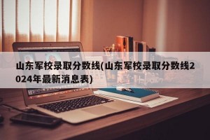 山东军校录取分数线(山东军校录取分数线2024年最新消息表)