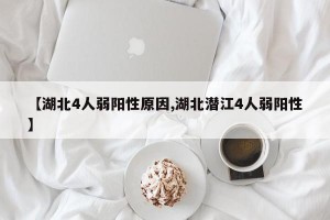 【湖北4人弱阳性原因,湖北潜江4人弱阳性】