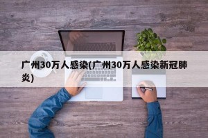 广州30万人感染(广州30万人感染新冠肺炎)