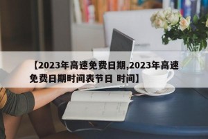 【2023年高速免费日期,2023年高速免费日期时间表节日 时间】