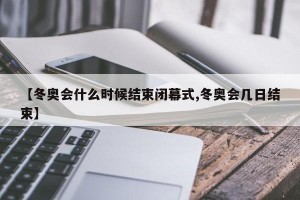 【冬奥会什么时候结束闭幕式,冬奥会几日结束】