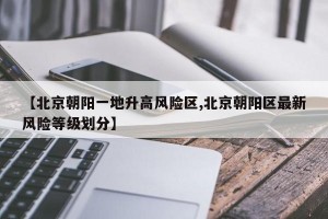 【北京朝阳一地升高风险区,北京朝阳区最新风险等级划分】
