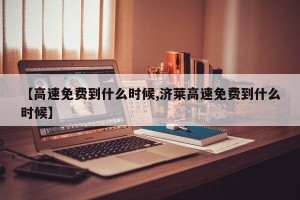 【高速免费到什么时候,济莱高速免费到什么时候】