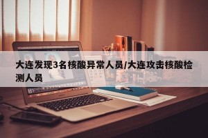 大连发现3名核酸异常人员/大连攻击核酸检测人员