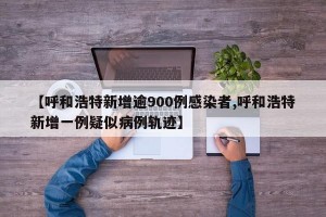 【呼和浩特新增逾900例感染者,呼和浩特新增一例疑似病例轨迹】