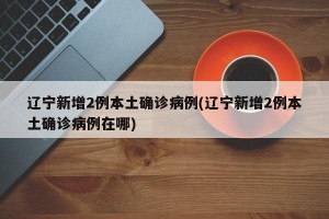 辽宁新增2例本土确诊病例(辽宁新增2例本土确诊病例在哪)