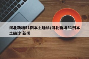 河北新增51例本土确诊/河北新增51例本土确诊 新闻