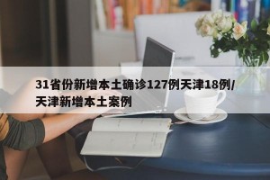 31省份新增本土确诊127例天津18例/天津新增本土案例