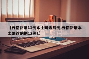 【云南新增11例本土确诊病例,云南新增本土确诊病例12例1】