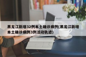黑龙江新增32例本土确诊病例(黑龙江新增本土确诊病例3例活动轨迹)
