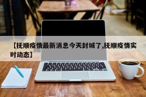 【抚顺疫情最新消息今天封城了,抚顺疫情实时动态】