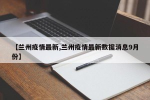 【兰州疫情最新,兰州疫情最新数据消息9月份】