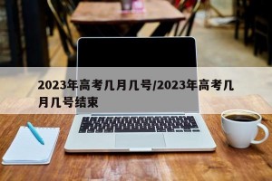 2023年高考几月几号/2023年高考几月几号结束