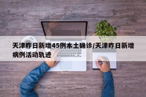 天津昨日新增45例本土确诊/天津昨日新增病例活动轨迹