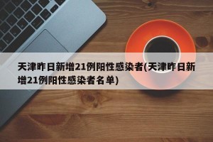 天津昨日新增21例阳性感染者(天津昨日新增21例阳性感染者名单)