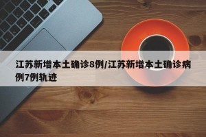 江苏新增本土确诊8例/江苏新增本土确诊病例7例轨迹