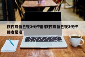 陕西疫情已现3代传播/陕西疫情已现3代传播者是谁