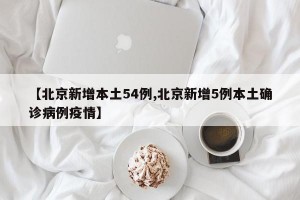 【北京新增本土54例,北京新增5例本土确诊病例疫情】