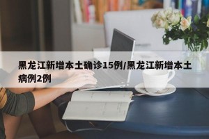 黑龙江新增本土确诊15例/黑龙江新增本土病例2例