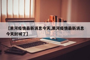 【黑河疫情最新消息今天,黑河疫情最新消息今天封城了】