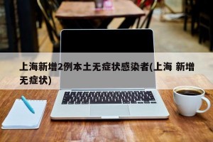上海新增2例本土无症状感染者(上海 新增无症状)