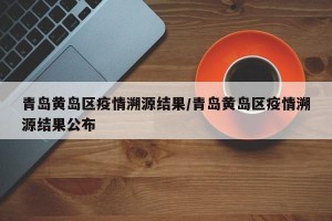 青岛黄岛区疫情溯源结果/青岛黄岛区疫情溯源结果公布