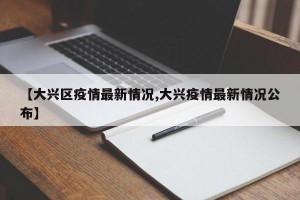 【大兴区疫情最新情况,大兴疫情最新情况公布】