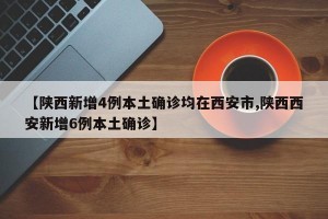 【陕西新增4例本土确诊均在西安市,陕西西安新增6例本土确诊】