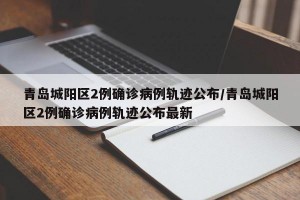 青岛城阳区2例确诊病例轨迹公布/青岛城阳区2例确诊病例轨迹公布最新