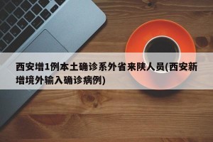 西安增1例本土确诊系外省来陕人员(西安新增境外输入确诊病例)