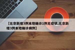 【北京新增3例本地确诊1例无症状,北京新增3例本地确诊病例】