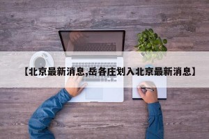 【北京最新消息,岳各庄划入北京最新消息】