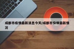 成都市疫情最新消息今天/成都市役情最新情况