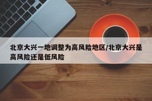 北京大兴一地调整为高风险地区/北京大兴是高风险还是低风险